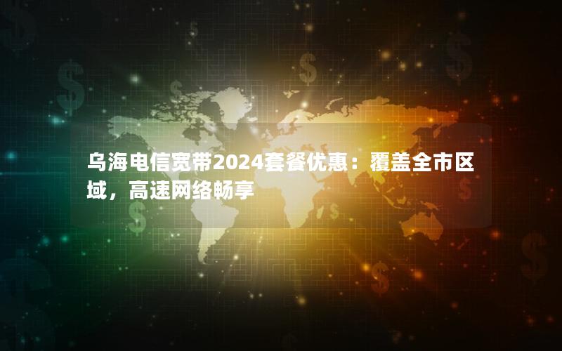 乌海电信宽带2024套餐优惠：覆盖全市区域，高速网络畅享