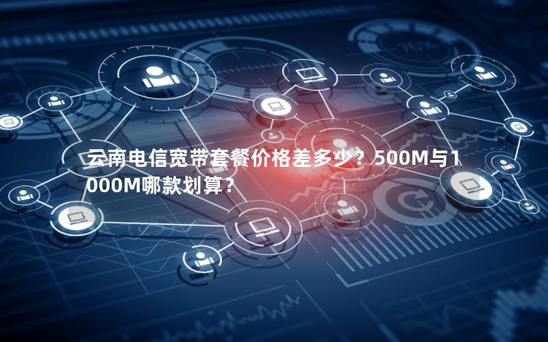 云南电信宽带套餐价格差多少？500M与1000M哪款划算？