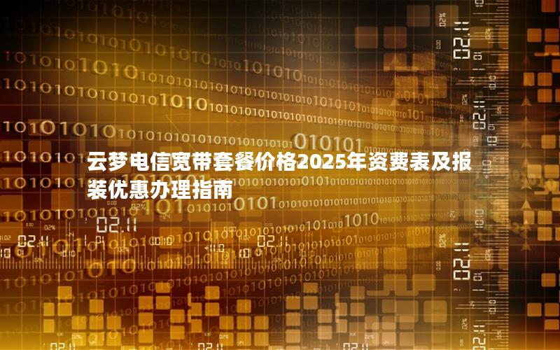 云梦电信宽带套餐价格2025年资费表及报装优惠办理指南