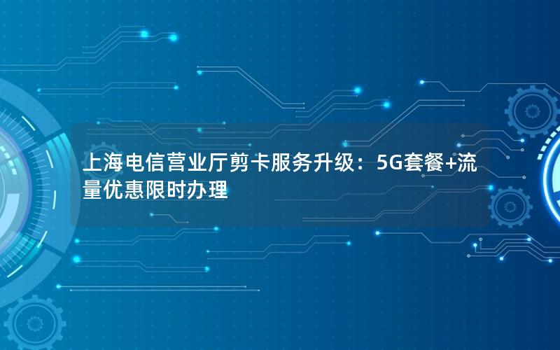 上海电信营业厅剪卡服务升级：5G套餐+流量优惠限时办理