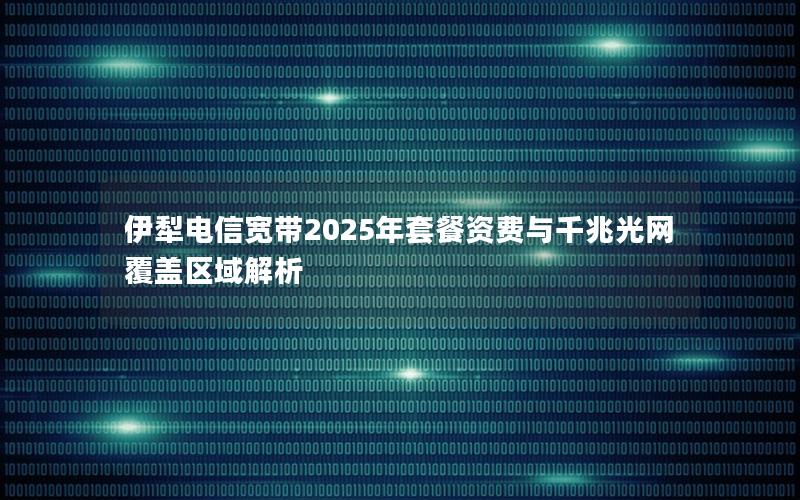 伊犁电信宽带2025年套餐资费与千兆光网覆盖区域解析