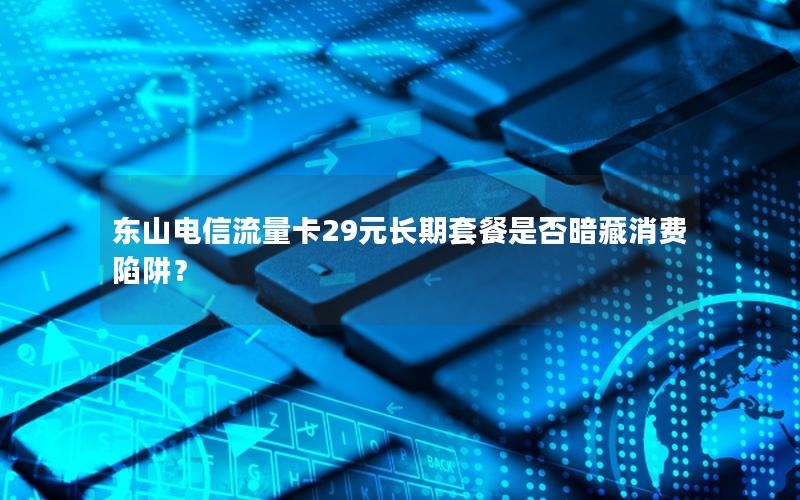 东山电信流量卡29元长期套餐是否暗藏消费陷阱？