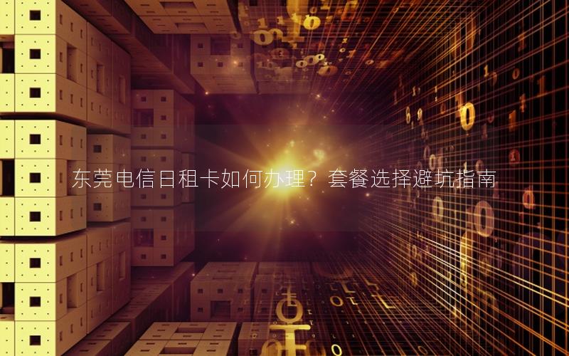 东莞电信日租卡如何办理？套餐选择避坑指南