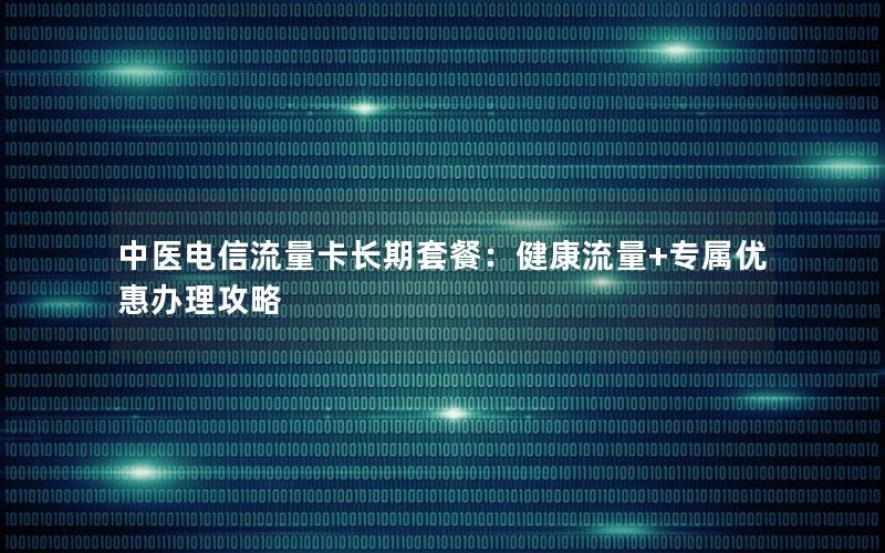 中医电信流量卡长期套餐：健康流量+专属优惠办理攻略