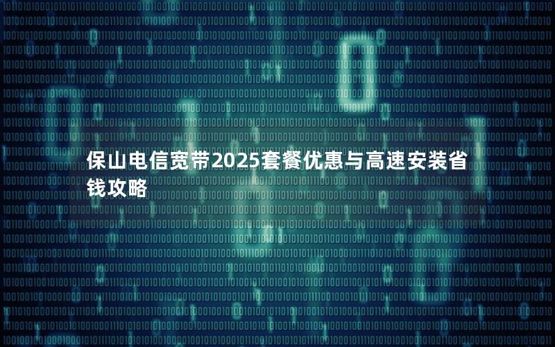 保山电信宽带2025套餐优惠与高速安装省钱攻略