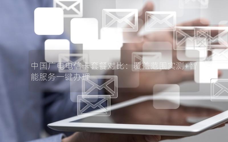中国广电电信卡套餐对比：覆盖范围实测+智能服务一键办理