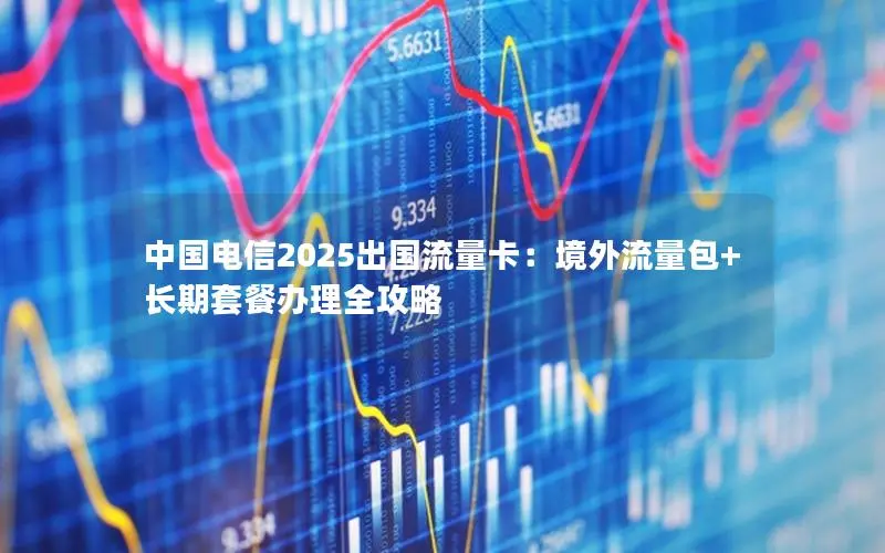 中国电信2025出国流量卡：境外流量包+长期套餐办理全攻略