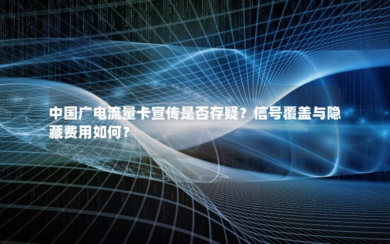 中国广电流量卡宣传是否存疑？信号覆盖与隐藏费用如何？