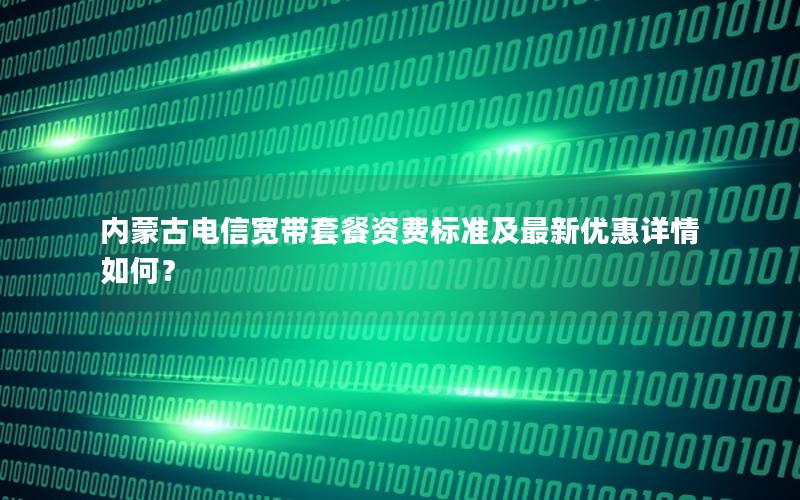 内蒙古电信宽带套餐资费标准及最新优惠详情如何？