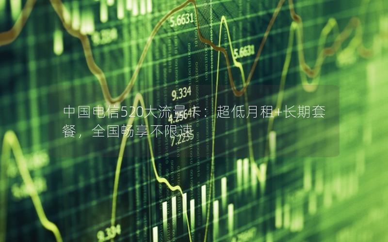 中国电信520大流量卡：超低月租+长期套餐，全国畅享不限速