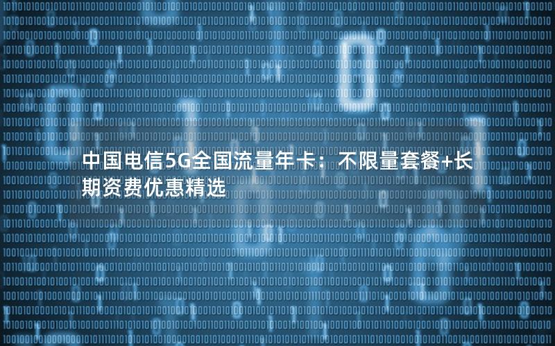 中国电信5G全国流量年卡：不限量套餐+长期资费优惠精选