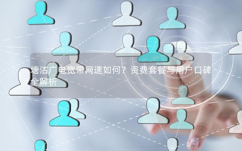 塘沽广电宽带网速如何？资费套餐与用户口碑全解析