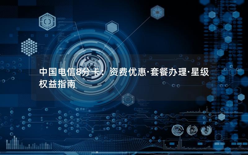 中国电信8分卡：资费优惠·套餐办理·星级权益指南
