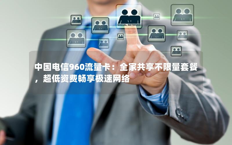中国电信960流量卡：全家共享不限量套餐，超低资费畅享极速网络
