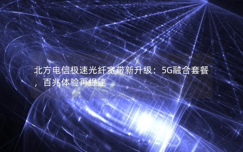 北方电信极速光纤宽带新升级：5G融合套餐，百兆体验再提速