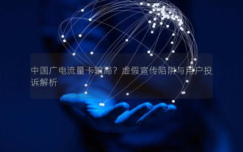 中国广电流量卡骗局？虚假宣传陷阱与用户投诉解析