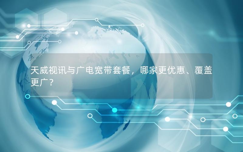 天威视讯与广电宽带套餐，哪家更优惠、覆盖更广？