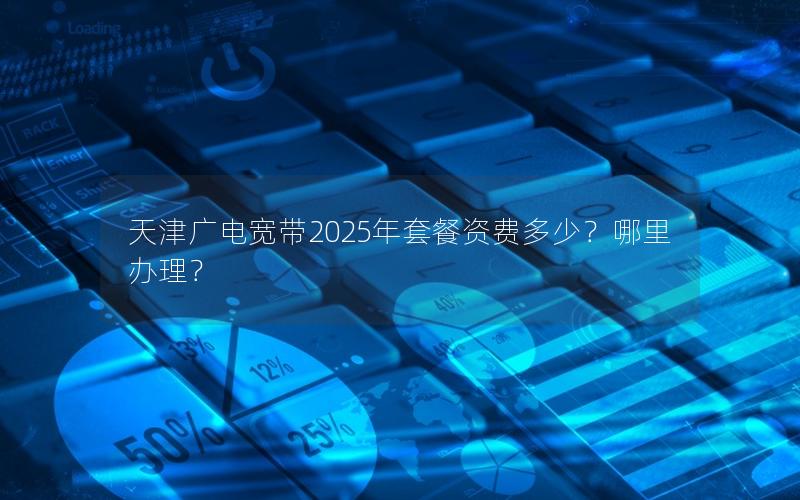 天津广电宽带2025年套餐资费多少？哪里办理？