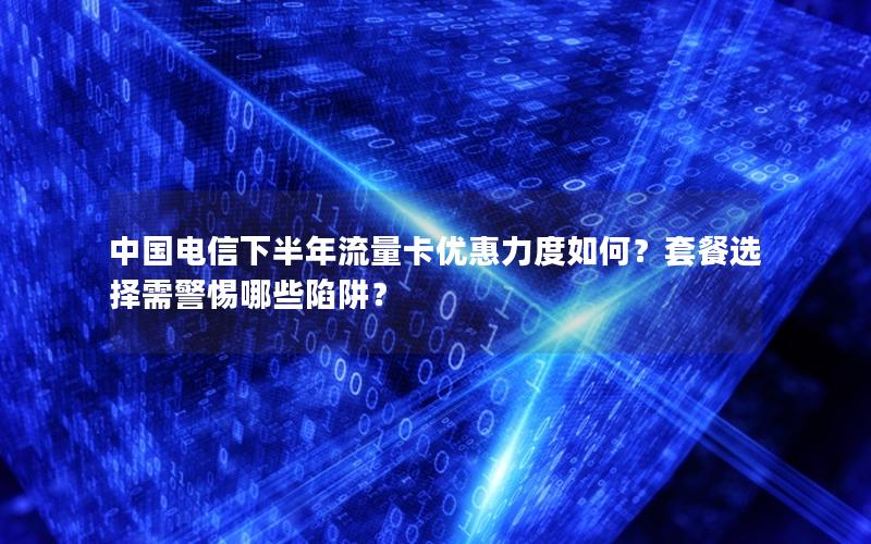 中国电信下半年流量卡优惠力度如何？套餐选择需警惕哪些陷阱？