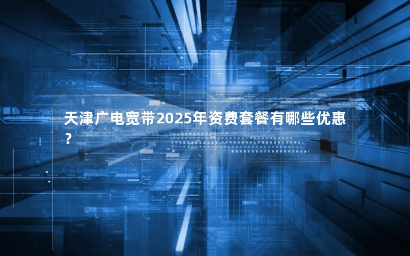天津广电宽带2025年资费套餐有哪些优惠？