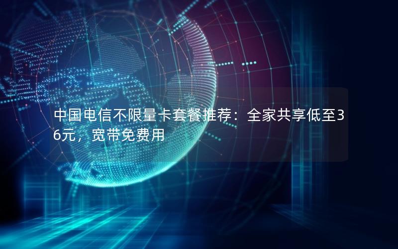 中国电信不限量卡套餐推荐：全家共享低至36元，宽带免费用
