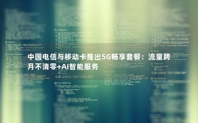 中国电信与移动卡推出5G畅享套餐：流量跨月不清零+AI智能服务