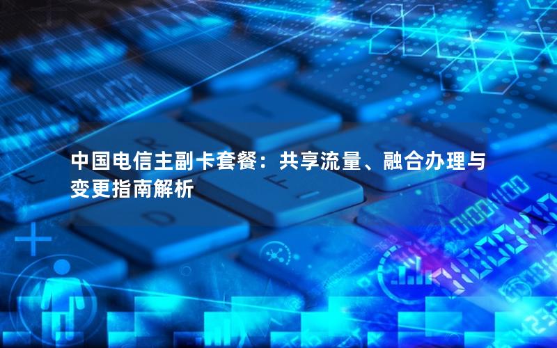 中国电信主副卡套餐：共享流量、融合办理与变更指南解析