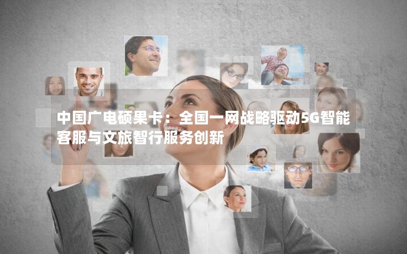 中国广电硕果卡：全国一网战略驱动5G智能客服与文旅智行服务创新