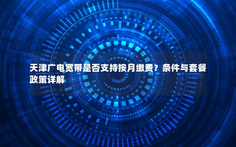 天津广电宽带是否支持按月缴费？条件与套餐政策详解