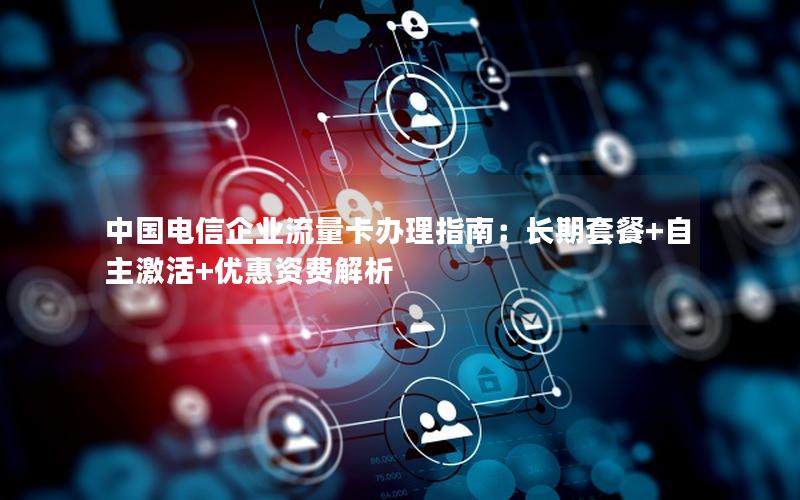中国电信企业流量卡办理指南：长期套餐+自主激活+优惠资费解析