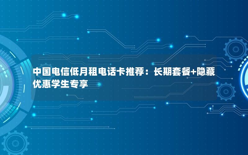 中国电信低月租电话卡推荐：长期套餐+隐藏优惠学生专享