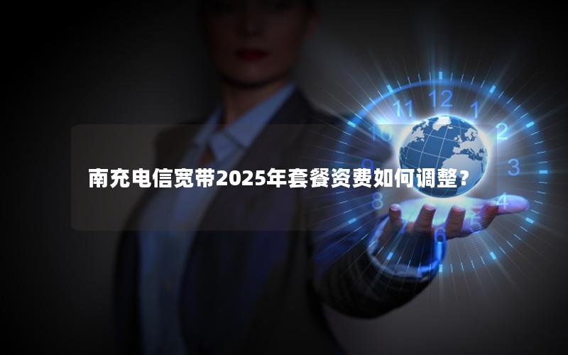 南充电信宽带2025年套餐资费如何调整？