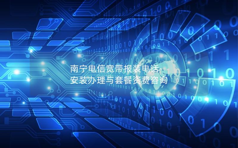 南宁电信宽带报装电话-安装办理与套餐资费咨询