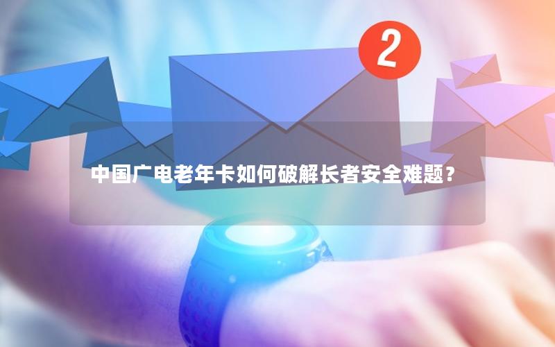中国广电老年卡如何破解长者安全难题？