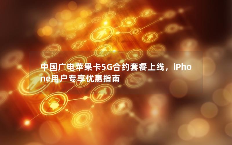 中国广电苹果卡5G合约套餐上线，iPhone用户专享优惠指南