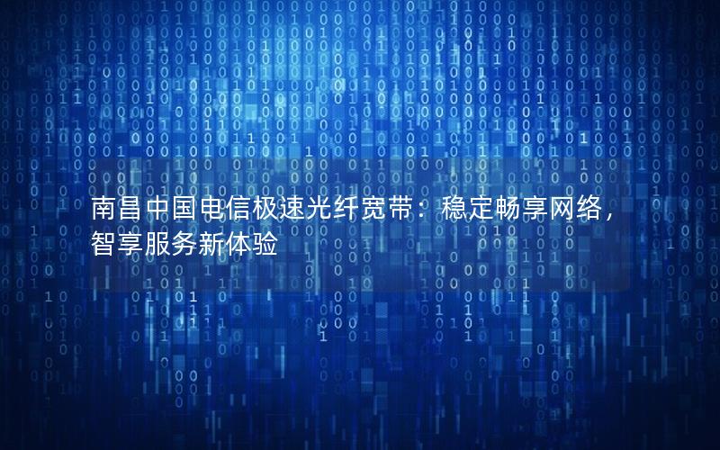 南昌中国电信极速光纤宽带：稳定畅享网络，智享服务新体验