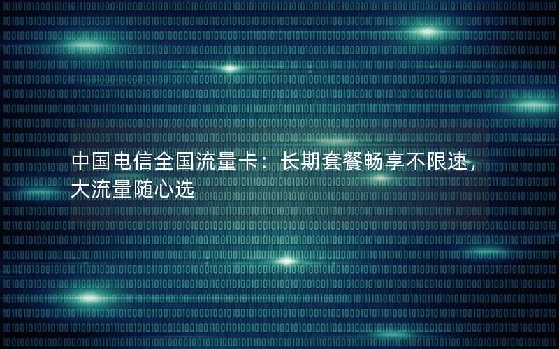 中国电信全国流量卡：长期套餐畅享不限速，大流量随心选