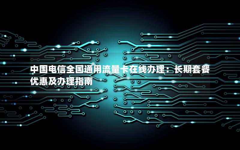 中国电信全国通用流量卡在线办理：长期套餐优惠及办理指南