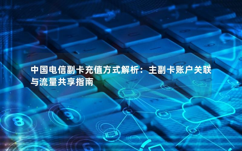 中国电信副卡充值方式解析：主副卡账户关联与流量共享指南