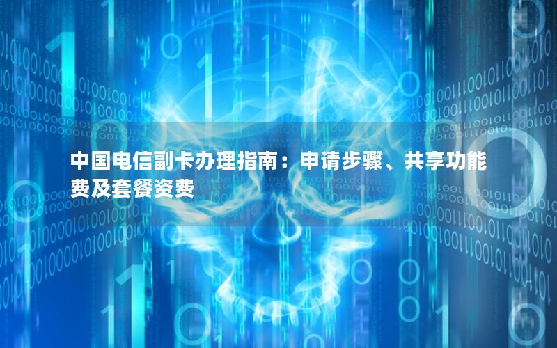 中国电信副卡办理指南：申请步骤、共享功能费及套餐资费