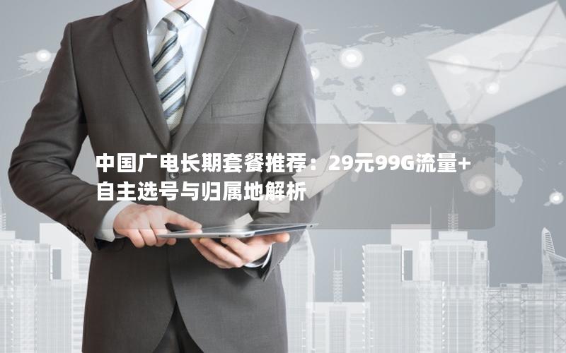 中国广电长期套餐推荐：29元99G流量+自主选号与归属地解析