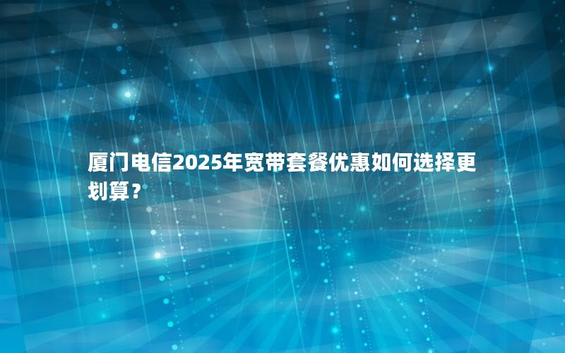 厦门电信2025年宽带套餐优惠如何选择更划算？