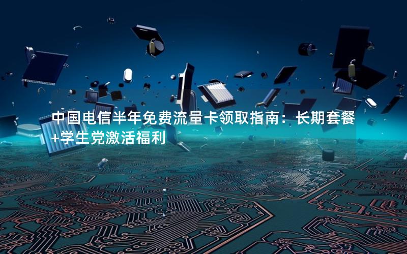 中国电信半年免费流量卡领取指南：长期套餐+学生党激活福利
