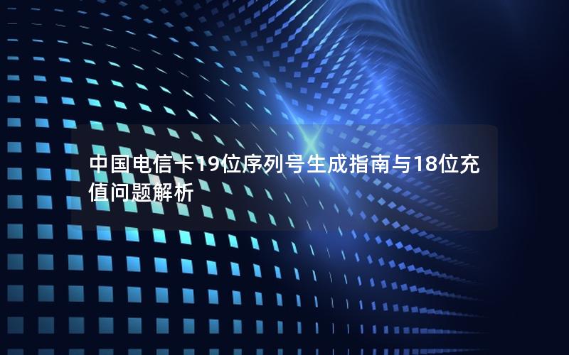 中国电信卡19位序列号生成指南与18位充值问题解析