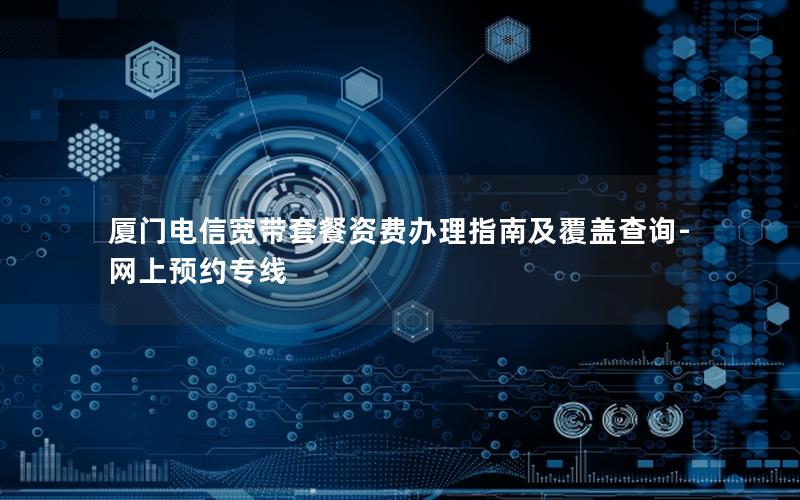 厦门电信宽带套餐资费办理指南及覆盖查询-网上预约专线