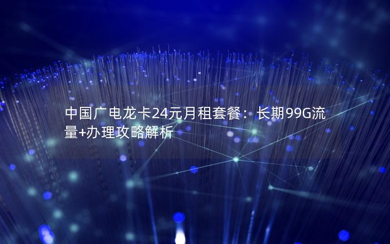中国广电龙卡24元月租套餐：长期99G流量+办理攻略解析