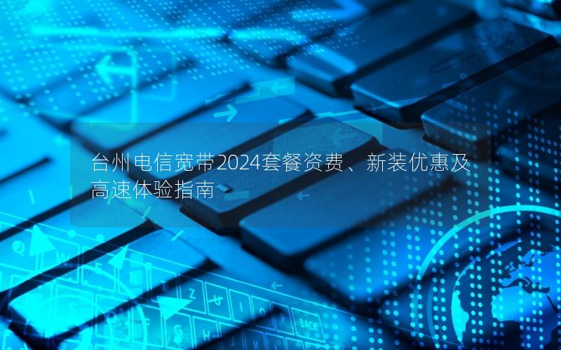 台州电信宽带2024套餐资费、新装优惠及高速体验指南