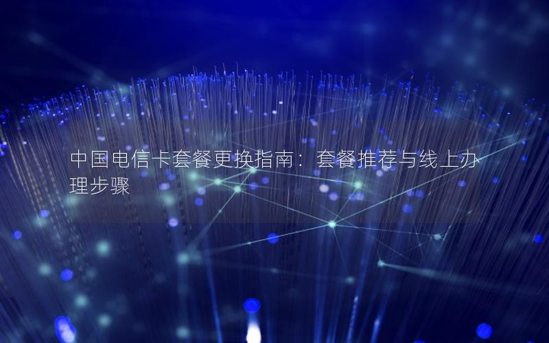 中国电信卡套餐更换指南：套餐推荐与线上办理步骤