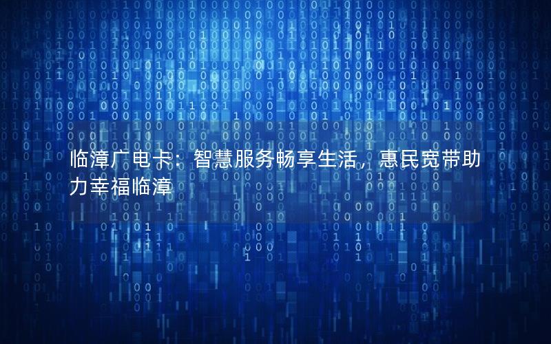 临漳广电卡：智慧服务畅享生活，惠民宽带助力幸福临漳