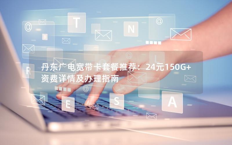 丹东广电宽带卡套餐推荐：24元150G+资费详情及办理指南